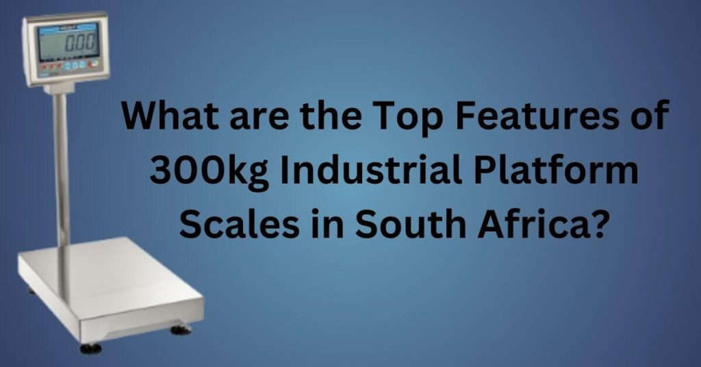 What are the Top Features of 300kg Industrial Platform Scales in South Africa?