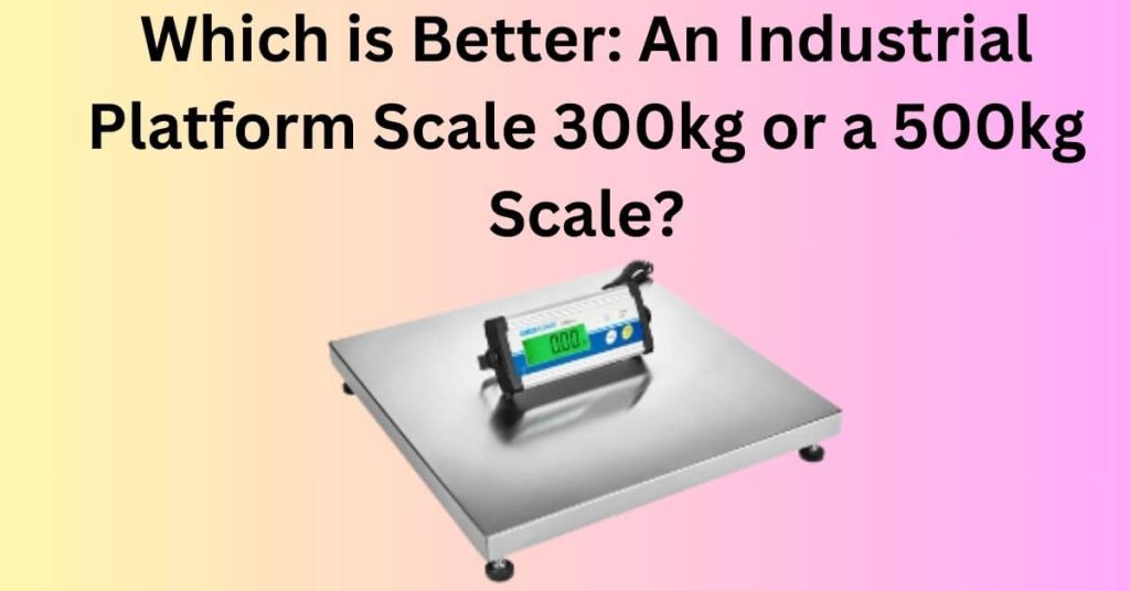 Which is Better: An Industrial Platform Scale 300kg or a 500kg Scale?